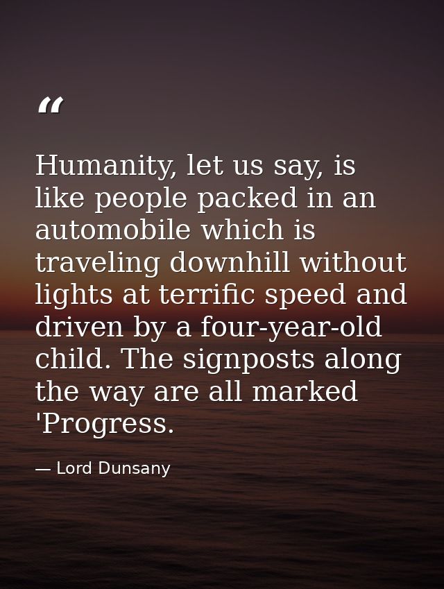 Humanity, let us say, is like people packed in an automobile which is traveling downhill without lights at terrific spee — Lord Dunsany