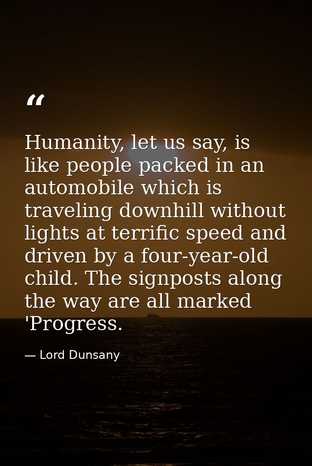 Humanity, let us say, is like people packed in an automobile which is traveling downhill without lights at terrific spee — Lord Dunsany