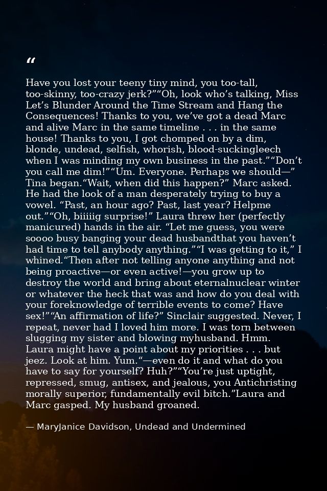 Have you lost your teeny tiny mind, you too-tall, too-skinny, too-crazy jerk?”“Oh, look who’s talking, Miss Let’s Blunde — MaryJanice Davidson, Undead and Undermined