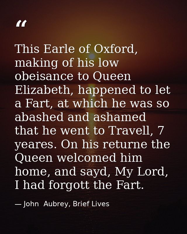 This Earle of Oxford, making of his low obeisance to Queen Elizabeth, happened to let a Fart, at which he was so abashed — John  Aubrey, Brief Lives