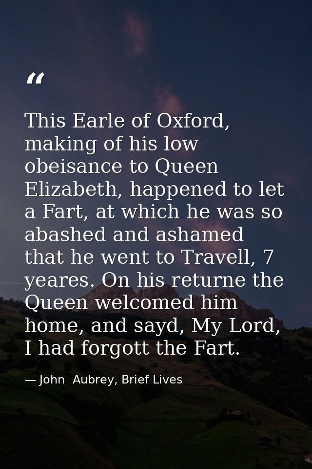 This Earle of Oxford, making of his low obeisance to Queen Elizabeth, happened to let a Fart, at which he was so abashed — John  Aubrey, Brief Lives