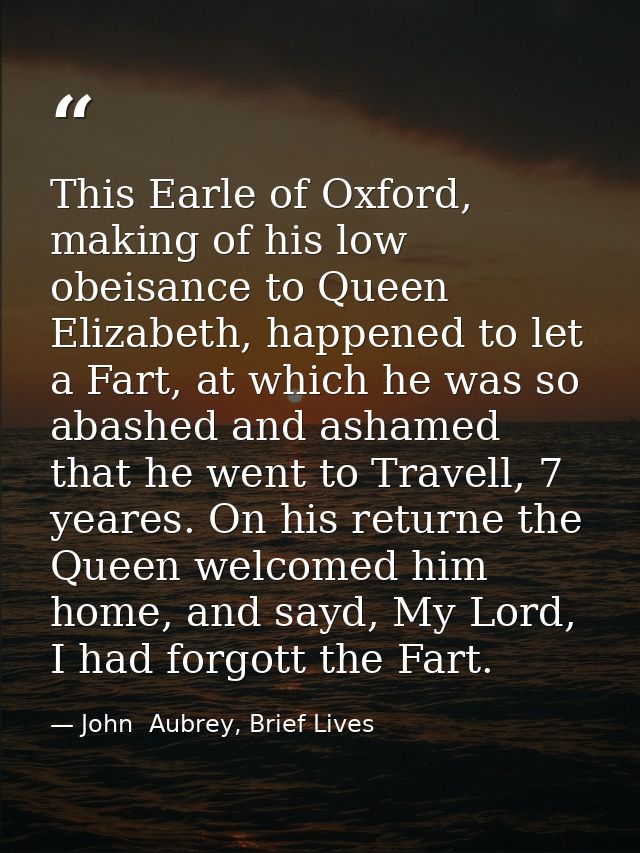This Earle of Oxford, making of his low obeisance to Queen Elizabeth, happened to let a Fart, at which he was so abashed — John  Aubrey, Brief Lives