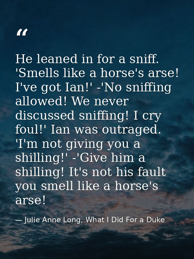 He leaned in for a sniff. 'Smells like a horse's arse! I've got Ian!' -'No sniffing allowed! We never discussed sniffing — Julie Anne Long, What I Did For a Duke