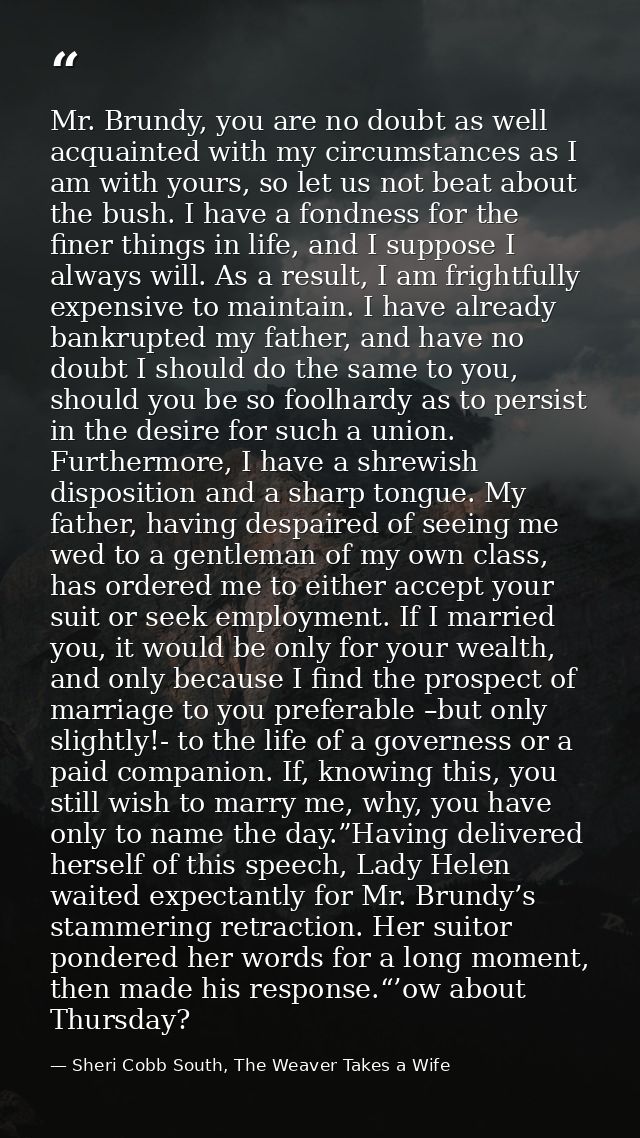 Mr. Brundy, you are no doubt as well acquainted with my circumstances as I am with yours, so let us not beat about the b — Sheri Cobb South, The Weaver Takes a Wife