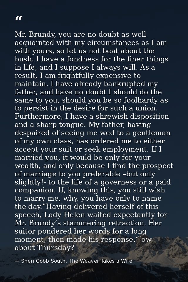 Mr. Brundy, you are no doubt as well acquainted with my circumstances as I am with yours, so let us not beat about the b — Sheri Cobb South, The Weaver Takes a Wife