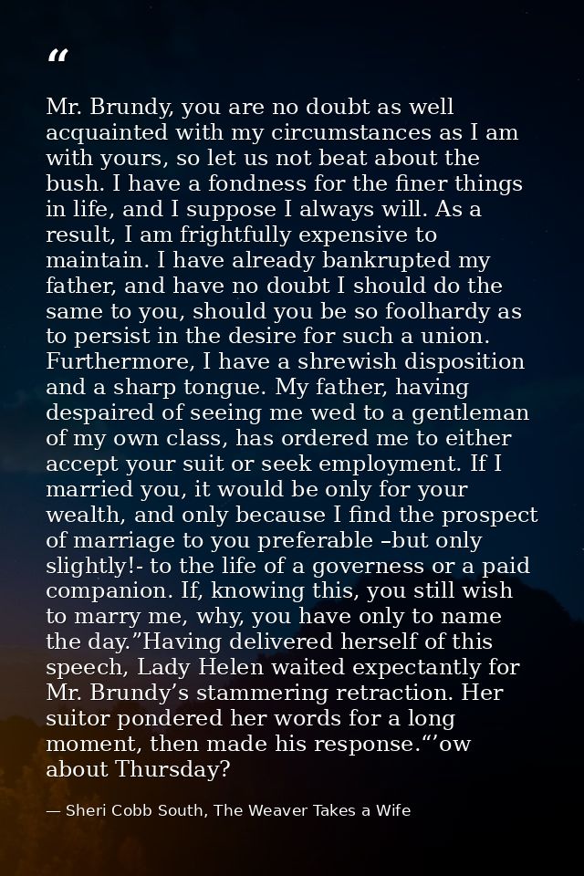 Mr. Brundy, you are no doubt as well acquainted with my circumstances as I am with yours, so let us not beat about the b — Sheri Cobb South, The Weaver Takes a Wife