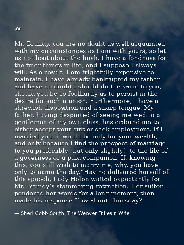 Mr. Brundy, you are no doubt as well acquainted with my circumstances as I am with yours, so let us not beat about the b — Sheri Cobb South, The Weaver Takes a Wife