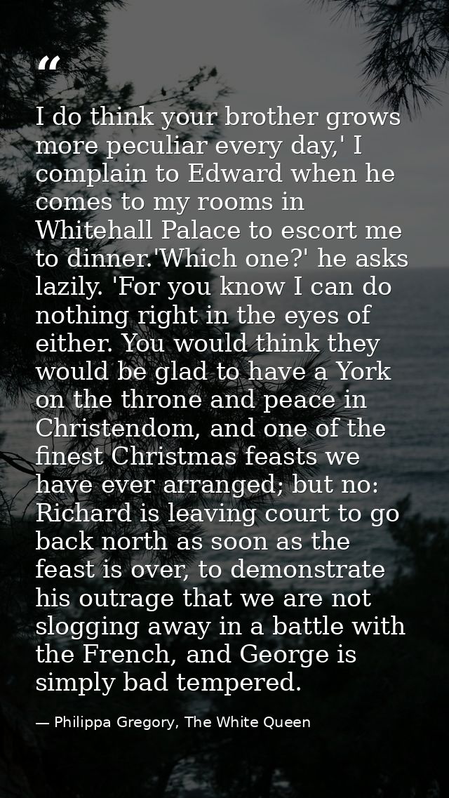 I do think your brother grows more peculiar every day,' I complain to Edward when he comes to my rooms in Whitehall Pala — Philippa Gregory, The White Queen