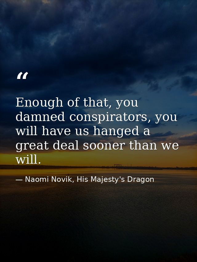 Enough of that, you damned conspirators, you will have us hanged a great deal sooner than we will. — Naomi Novik, His Majesty's Dragon