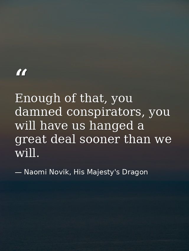 Enough of that, you damned conspirators, you will have us hanged a great deal sooner than we will. — Naomi Novik, His Majesty's Dragon