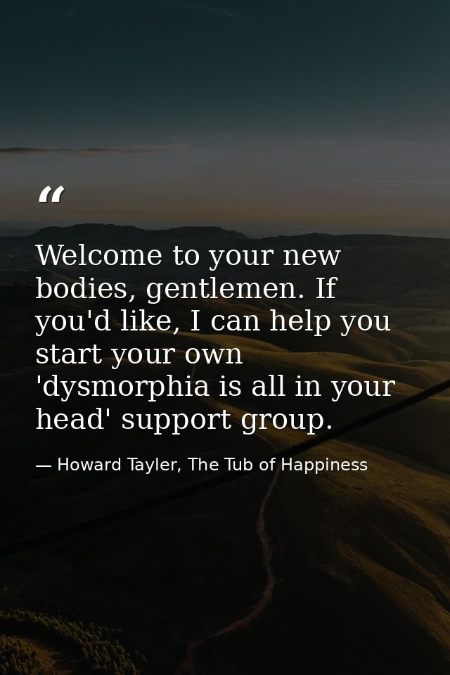 Welcome to your new bodies, gentlemen. If you'd like, I can help you start your own 'dysmorphia is all in your head' sup — Howard Tayler, The Tub of Happiness