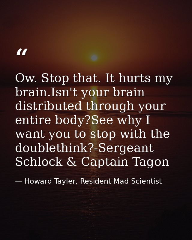 Ow. Stop that. It hurts my brain.Isn't your brain distributed through your entire body?See why I want you to stop with t — Howard Tayler, Resident Mad Scientist