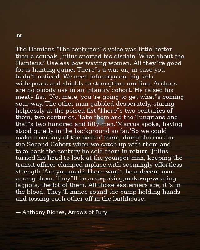 The Hamians!'The centurion‟s voice was little better than a squeak. Julius snorted his disdain.'What about the Hamians?  — Anthony Riches, Arrows of Fury