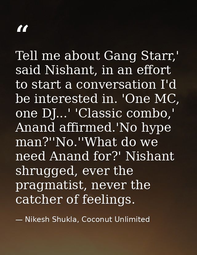 Tell me about Gang Starr,' said Nishant, in an effort to start a conversation I'd be interested in. 'One MC, one DJ...'  — Nikesh Shukla, Coconut Unlimited