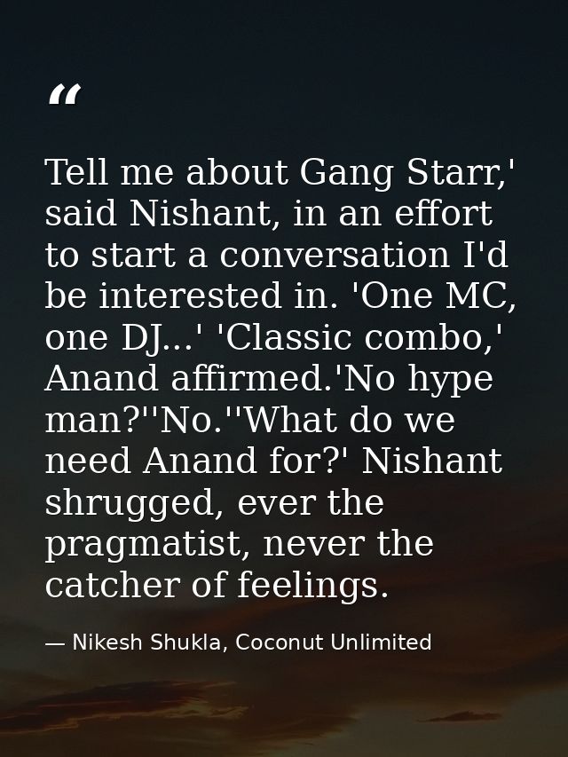 Tell me about Gang Starr,' said Nishant, in an effort to start a conversation I'd be interested in. 'One MC, one DJ...'  — Nikesh Shukla, Coconut Unlimited
