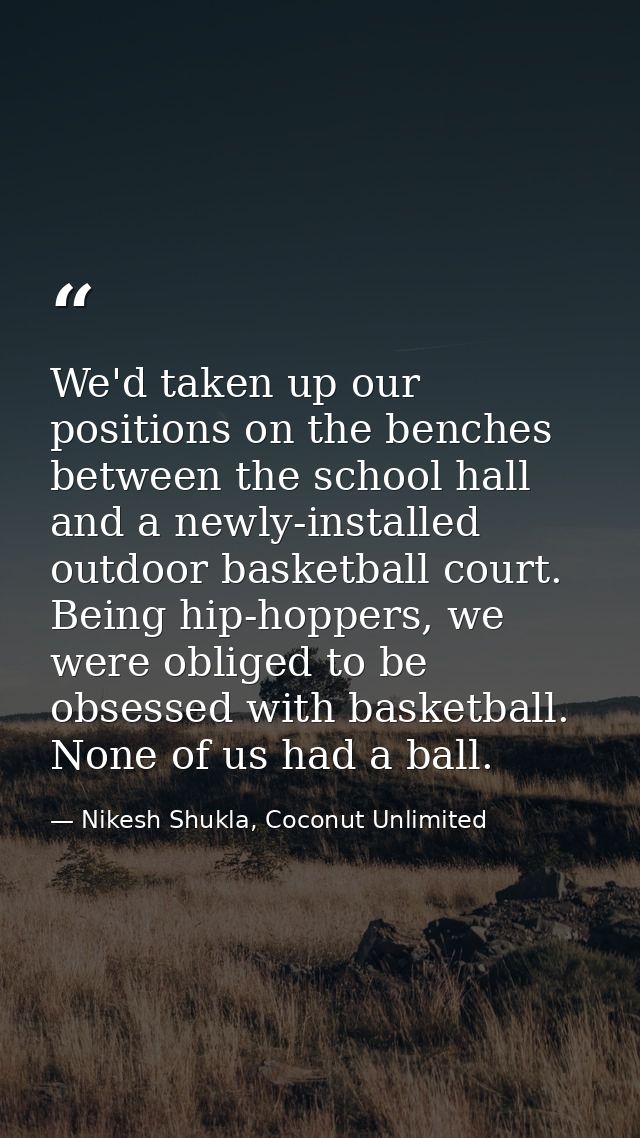We'd taken up our positions on the benches between the school hall and a newly-installed outdoor basketball court. Being — Nikesh Shukla, Coconut Unlimited
