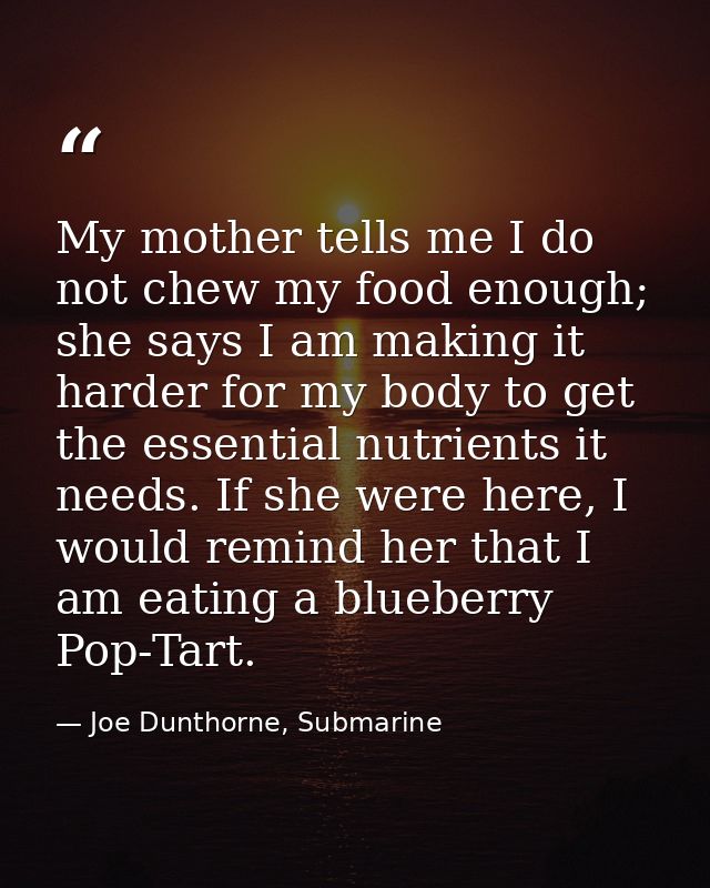 My mother tells me I do not chew my food enough; she says I am making it harder for my body to get the essential nutrien — Joe Dunthorne, Submarine