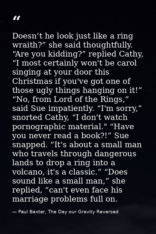 Doesn’t he look just like a ring wraith?” she said thoughtfully. “Are you kidding?” replied Cathy, “I most certainly won — Paul Baxter, The Day our Gravity Reversed