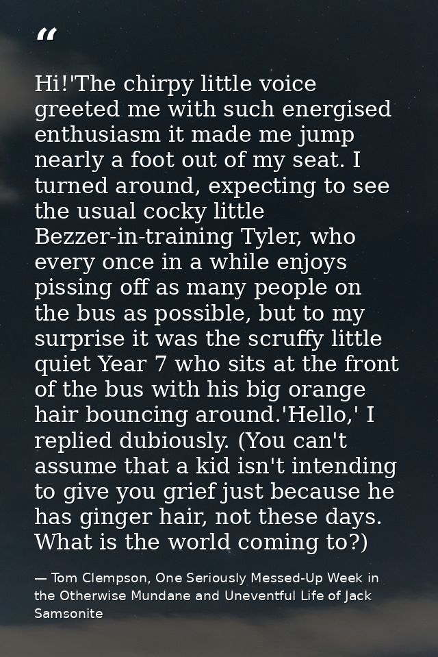 Hi!'The chirpy little voice greeted me with such energised enthusiasm it made me jump nearly a foot out of my seat. I tu — Tom Clempson, One Seriously Messed-Up Week in the Otherwise Mundane and Uneventful Life of Jack Samsonite