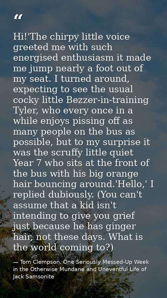 Hi!'The chirpy little voice greeted me with such energised enthusiasm it made me jump nearly a foot out of my seat. I tu — Tom Clempson, One Seriously Messed-Up Week in the Otherwise Mundane and Uneventful Life of Jack Samsonite