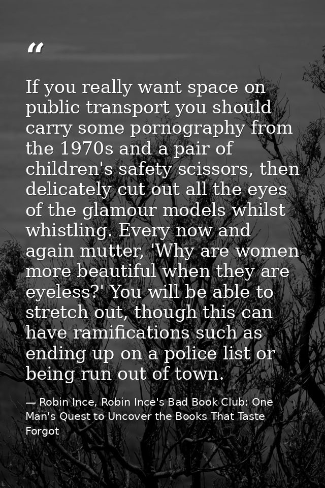 If you really want space on public transport you should carry some pornography from the 1970s and a pair of children's s — Robin Ince, Robin Ince's Bad Book Club: One Man's Quest to Uncover the Books That Taste Forgot