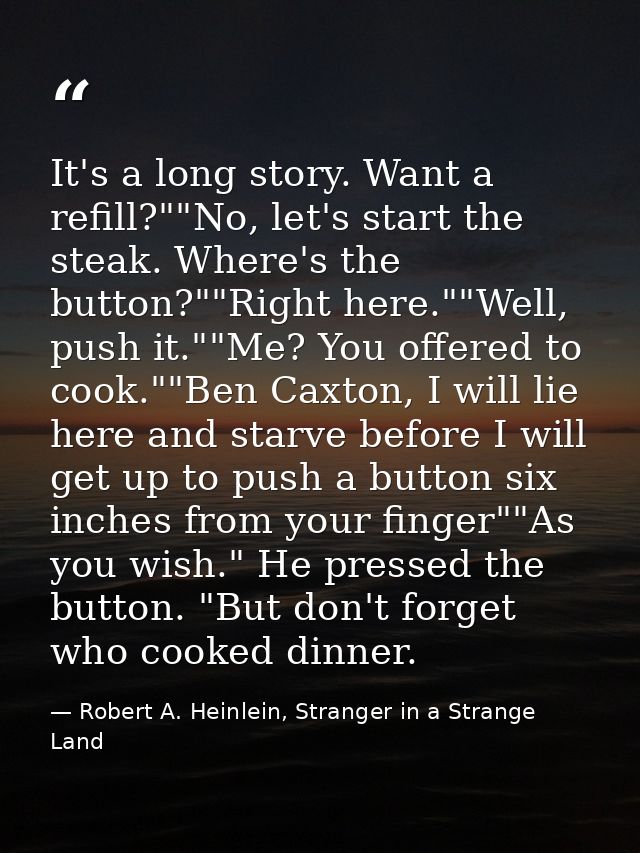 It's a long story. Want a refill?""No, let's start the steak. Where's the button?""Right here.""Well, push it.""Me? You  — Robert A. Heinlein, Stranger in a Strange Land