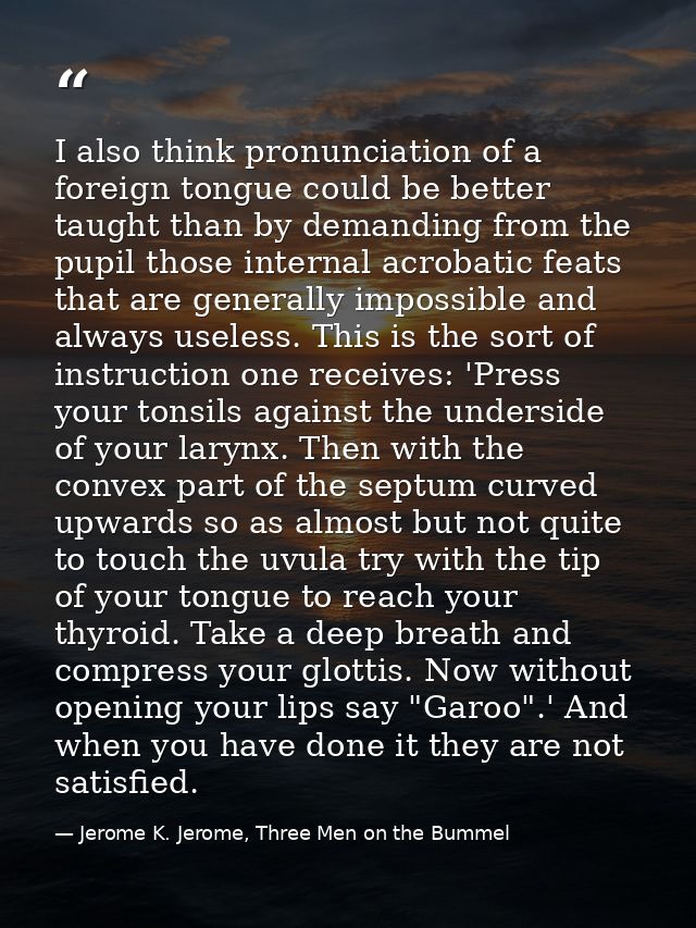 I also think pronunciation of a foreign tongue could be better taught than by demanding from the pupil those internal ac — Jerome K. Jerome, Three Men on the Bummel