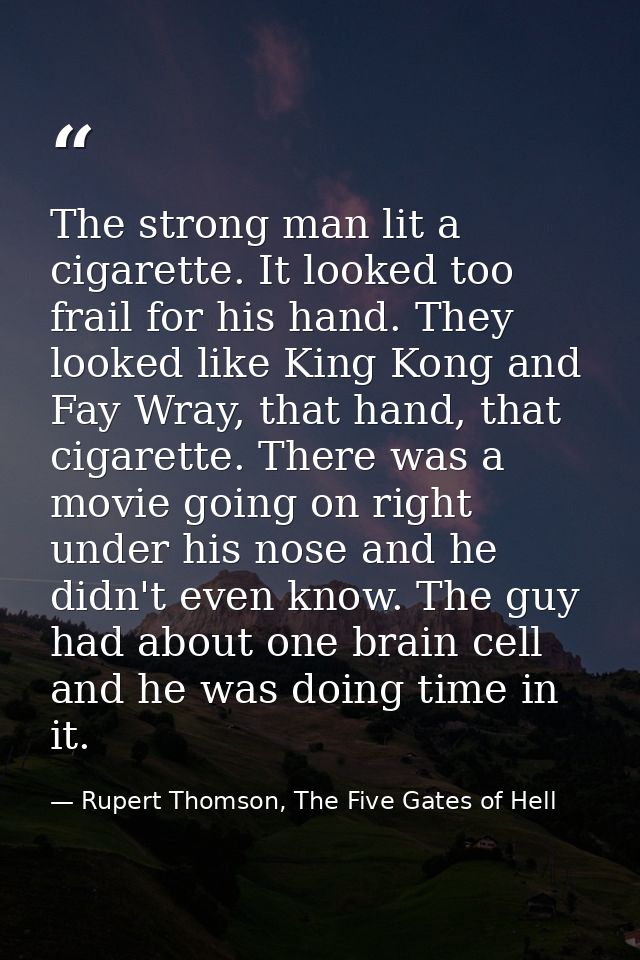 The strong man lit a cigarette. It looked too frail for his hand. They looked like King Kong and Fay Wray, that hand, th — Rupert Thomson, The Five Gates of Hell