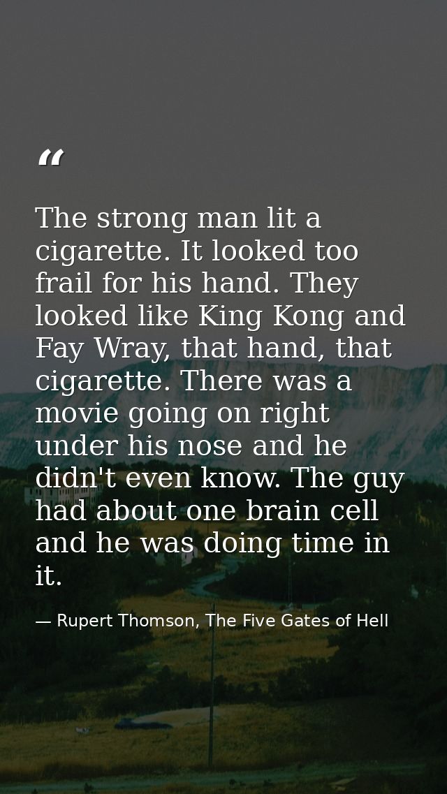 The strong man lit a cigarette. It looked too frail for his hand. They looked like King Kong and Fay Wray, that hand, th — Rupert Thomson, The Five Gates of Hell