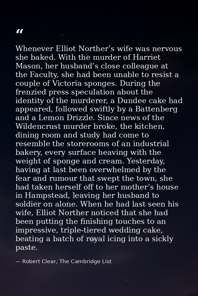 Whenever Elliot Norther’s wife was nervous she baked. With the murder of Harriet Mason, her husband’s close colleague at — Robert Clear, The Cambridge List