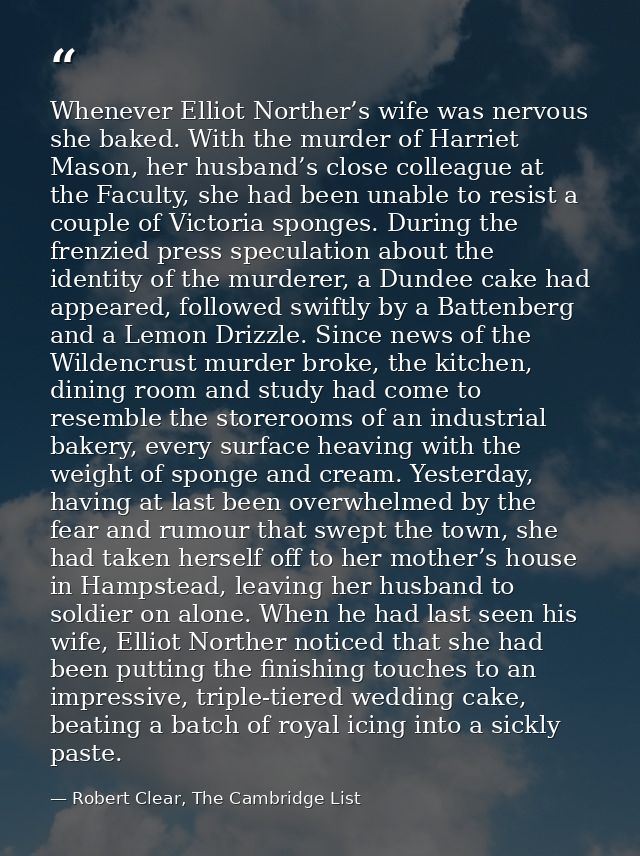 Whenever Elliot Norther’s wife was nervous she baked. With the murder of Harriet Mason, her husband’s close colleague at — Robert Clear, The Cambridge List