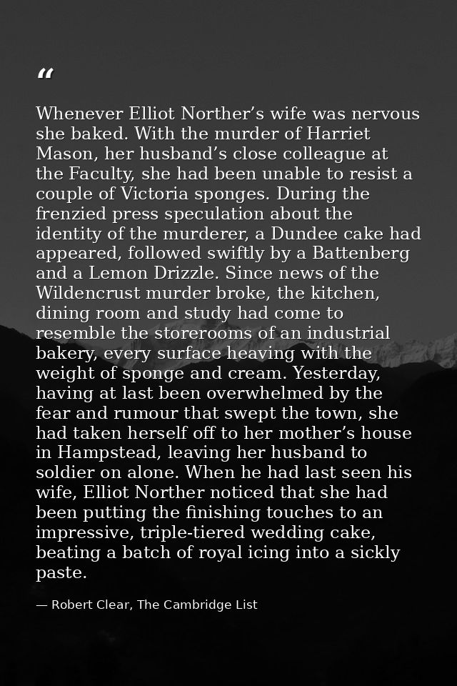 Whenever Elliot Norther’s wife was nervous she baked. With the murder of Harriet Mason, her husband’s close colleague at — Robert Clear, The Cambridge List