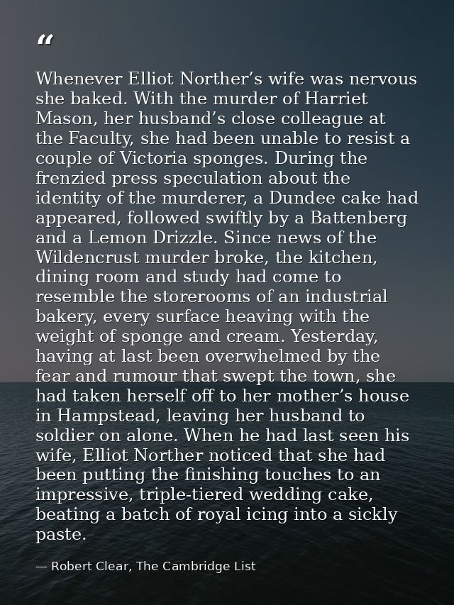 Whenever Elliot Norther’s wife was nervous she baked. With the murder of Harriet Mason, her husband’s close colleague at — Robert Clear, The Cambridge List