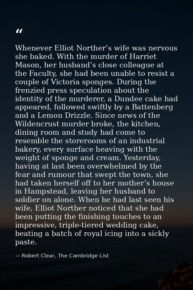 Whenever Elliot Norther’s wife was nervous she baked. With the murder of Harriet Mason, her husband’s close colleague at — Robert Clear, The Cambridge List