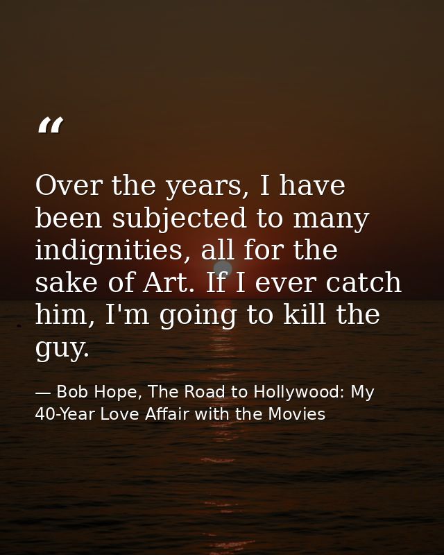 Over the years, I have been subjected to many indignities, all for the sake of Art. If I ever catch him, I'm going to ki — Bob Hope, The Road to Hollywood: My 40-Year Love Affair with the Movies
