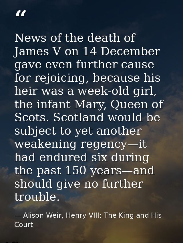 News of the death of James V on 14 December gave even further cause for rejoicing, because his heir was a week-old girl, — Alison Weir, Henry VIII: The King and His Court