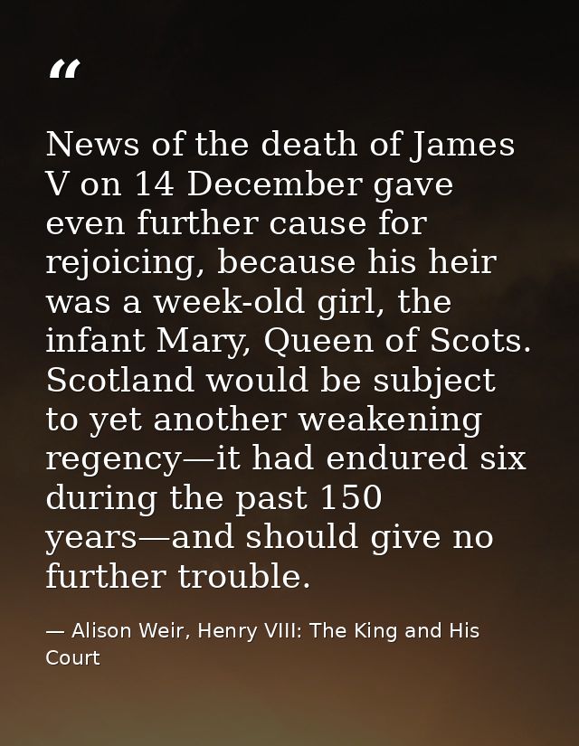 News of the death of James V on 14 December gave even further cause for rejoicing, because his heir was a week-old girl, — Alison Weir, Henry VIII: The King and His Court