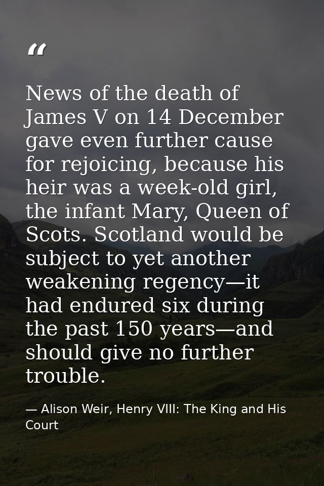 News of the death of James V on 14 December gave even further cause for rejoicing, because his heir was a week-old girl, — Alison Weir, Henry VIII: The King and His Court