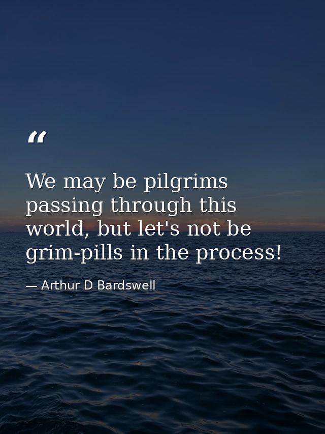 We may be pilgrims passing through this world, but let's not be grim-pills in the process! — Arthur D Bardswell