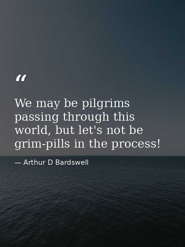 We may be pilgrims passing through this world, but let's not be grim-pills in the process! — Arthur D Bardswell