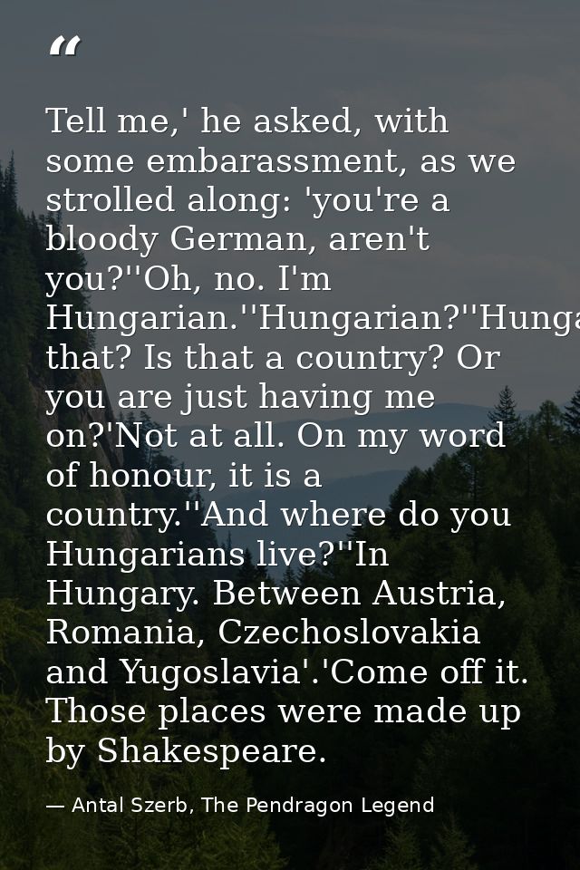 Tell me,' he asked, with some embarassment, as we strolled along: 'you're a bloody German, aren't you?''Oh, no. I'm Hung — Antal Szerb, The Pendragon Legend