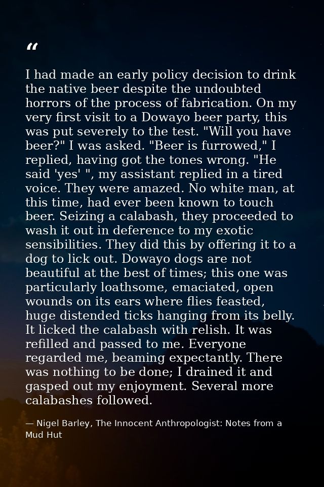 I had made an early policy decision to drink the native beer despite the undoubted horrors of the process of fabrication — Nigel Barley, The Innocent Anthropologist: Notes from a Mud Hut
