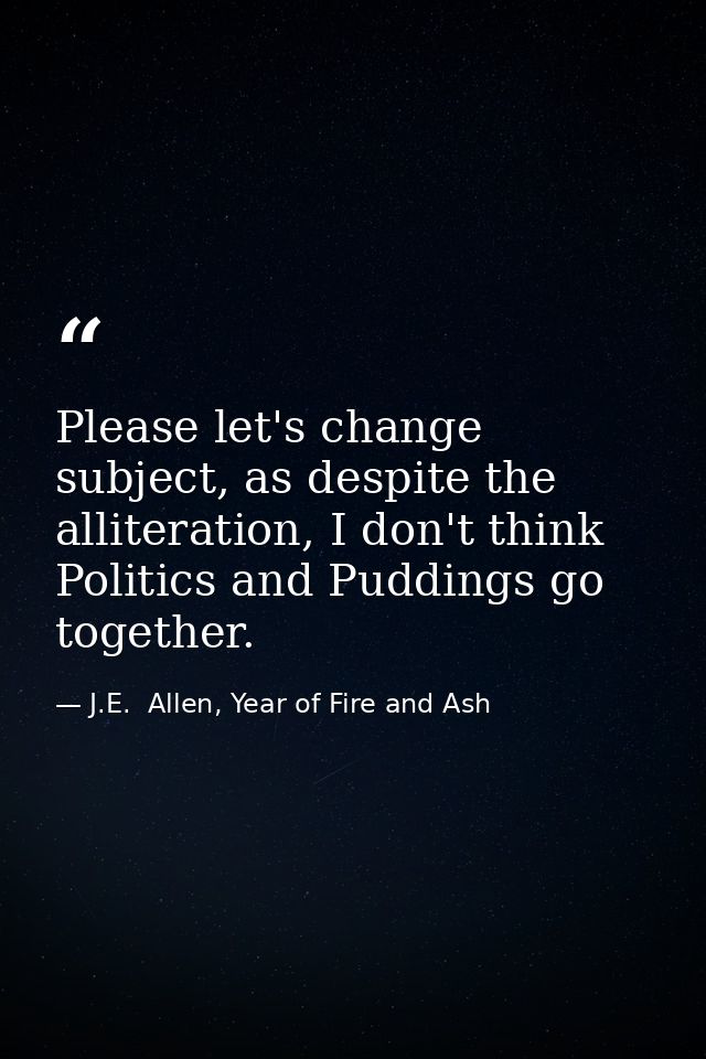Please let's change subject, as despite the alliteration, I don't think Politics and Puddings go together. — J.E.  Allen, Year of Fire and Ash