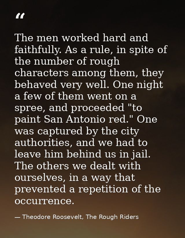 The men worked hard and faithfully. As a rule, in spite of the number of rough characters among them, they behaved very  — Theodore Roosevelt, The Rough Riders