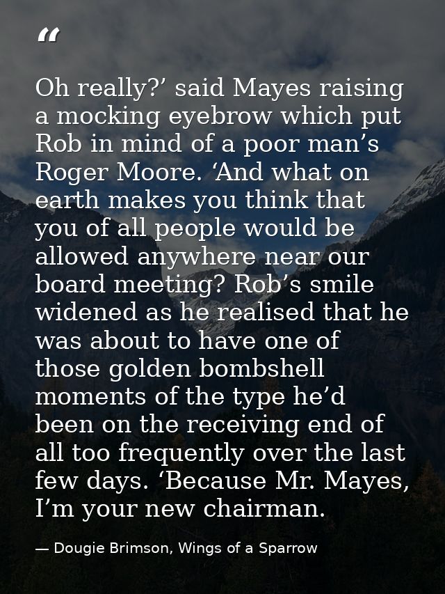 Oh really?’ said Mayes raising a mocking eyebrow which put Rob in mind of a poor man’s Roger Moore. ‘And what on earth m — Dougie Brimson, Wings of a Sparrow