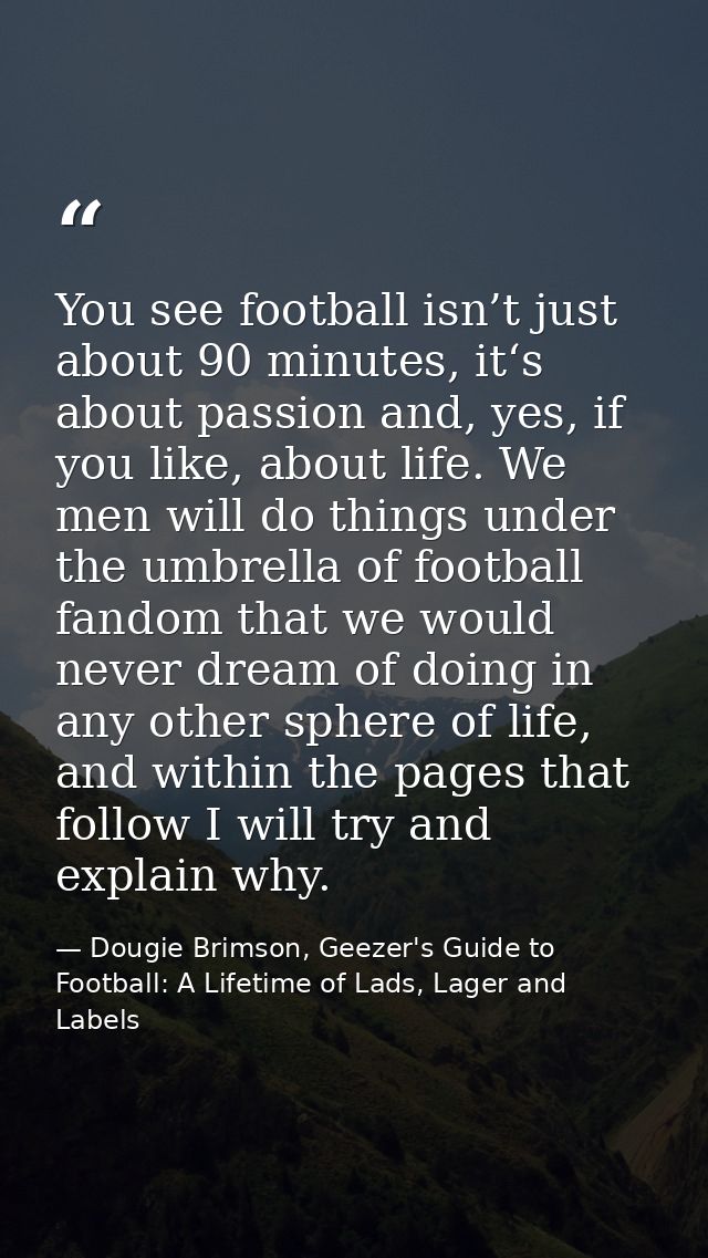 You see football isn’t just about 90 minutes, it‘s about passion and, yes, if you like, about life. We men will do thing — Dougie Brimson, Geezer's Guide to Football: A Lifetime of Lads, Lager and Labels
