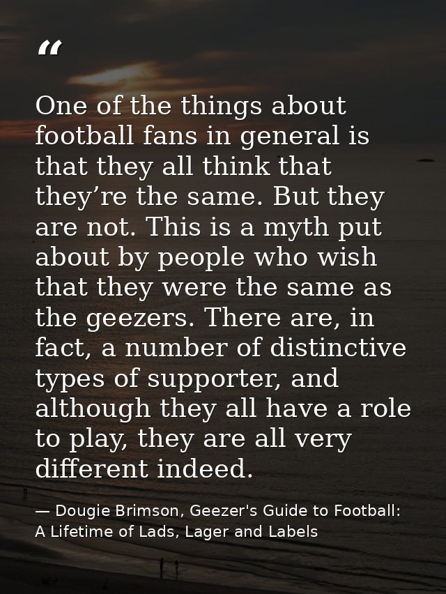 One of the things about football fans in general is that they all think that they’re the same. But they are not. This is — Dougie Brimson, Geezer's Guide to Football: A Lifetime of Lads, Lager and Labels