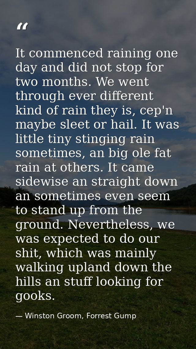 It commenced raining one day and did not stop for two months. We went through ever different kind of rain they is, cep'n — Winston Groom, Forrest Gump