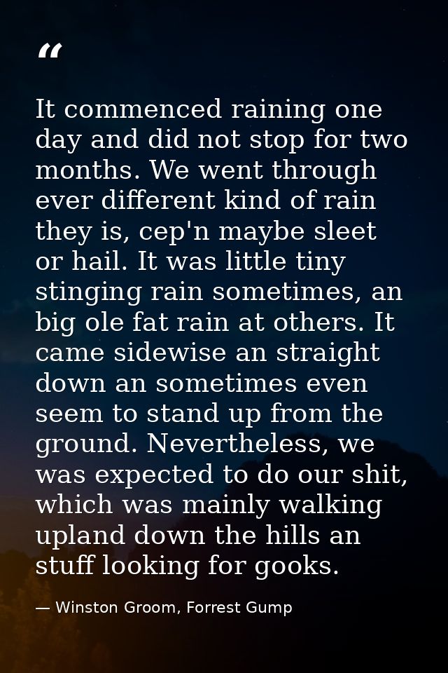 It commenced raining one day and did not stop for two months. We went through ever different kind of rain they is, cep'n — Winston Groom, Forrest Gump