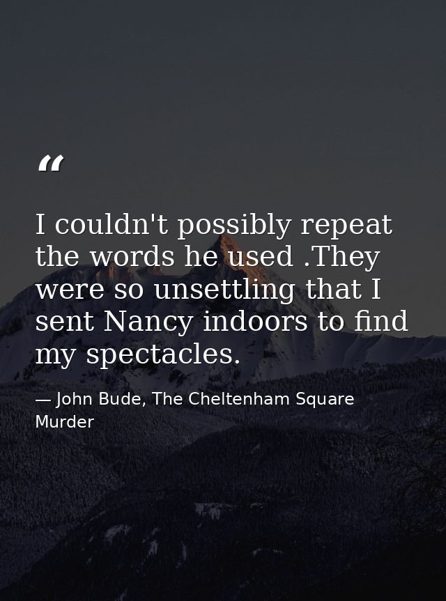 I couldn't possibly repeat the words he used .They were so unsettling that I sent Nancy indoors to find my spectacles. — John Bude, The Cheltenham Square Murder